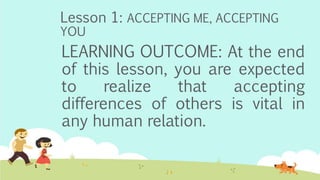 Lesson 1: ACCEPTING ME, ACCEPTING
YOU
LEARNING OUTCOME: At the end
of this lesson, you are expected
to realize that accepting
differences of others is vital in
any human relation.
 