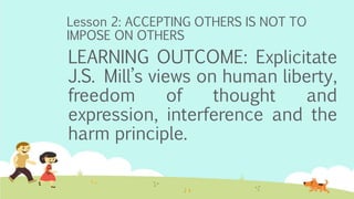 Lesson 2: ACCEPTING OTHERS IS NOT TO
IMPOSE ON OTHERS
LEARNING OUTCOME: Explicitate
J.S. Mill’s views on human liberty,
freedom of thought and
expression, interference and the
harm principle.
 