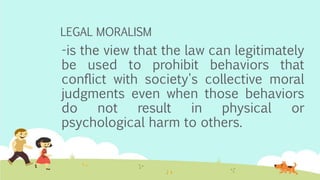 LEGAL MORALISM
-is the view that the law can legitimately
be used to prohibit behaviors that
conflict with society's collective moral
judgments even when those behaviors
do not result in physical or
psychological harm to others.
 
