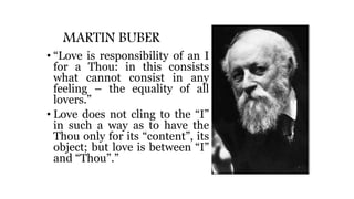 MARTIN BUBER
• “Love is responsibility of an I
for a Thou: in this consists
what cannot consist in any
feeling – the equality of all
lovers.”
• Love does not cling to the “I”
in such a way as to have the
Thou only for its “content”, its
object; but love is between “I”
and “Thou”.”
 