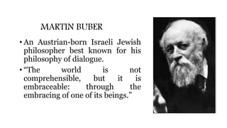 MARTIN BUBER
• An Austrian-born Israeli Jewish
philosopher best known for his
philosophy of dialogue.
• “The world is not
comprehensible, but it is
embraceable: through the
embracing of one of its beings.”
 