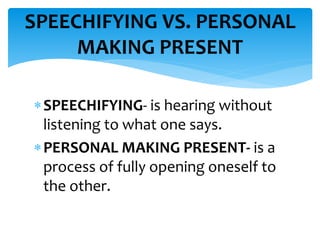 SPEECHIFYING- is hearing without
listening to what one says.
PERSONAL MAKING PRESENT- is a
process of fully opening oneself to
the other.
SPEECHIFYING VS. PERSONAL
MAKING PRESENT
 