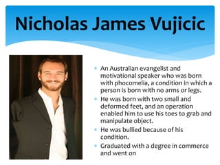 An Australian evangelist and
motivational speaker who was born
with phocomelia, a condition in which a
person is born with no arms or legs.
 He was born with two small and
deformed feet, and an operation
enabled him to use his toes to grab and
manipulate object.
 He was bullied because of his
condition.
 Graduated with a degree in commerce
and went on
Nicholas James Vujicic
 