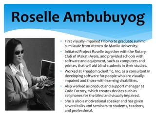 Roselle Ambubuyog
 First visually-impaired Filipino to graduate summa
cum laude from Ateneo de Manila University.
 Initiated Project Roselle together with the Rotary
Club of Makati-Ayala, and provided schools with
software and equipment, such as computers and
printer, that will aid blind students in their studies.
 Worked at Freedom Scientific, Inc. as a consultant in
developing software for people who are visually-
impaired and those with learning disabilities.
 Also worked as product and support manager at
Code Factory, which creates devices such as
cellphones for the blind and visually impaired.
 She is also a motivational speaker and has given
several talks and seminars to students, teachers,
and professional.
 