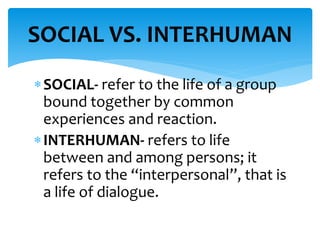 SOCIAL- refer to the life of a group
bound together by common
experiences and reaction.
INTERHUMAN- refers to life
between and among persons; it
refers to the “interpersonal”, that is
a life of dialogue.
SOCIAL VS. INTERHUMAN
 