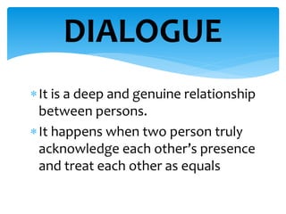 It is a deep and genuine relationship
between persons.
It happens when two person truly
acknowledge each other’s presence
and treat each other as equals
DIALOGUE
 