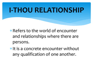 Refers to the world of encounter
and relationships where there are
persons.
It is a concrete encounter without
any qualification of one another.
I-THOU RELATIONSHIP
 