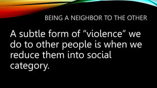 BEING A NEIGHBOR TO THE OTHER
A subtle form of “violence” we
do to other people is when we
reduce them into social
category.
 