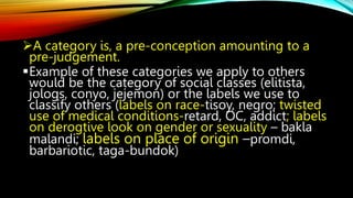 A category is, a pre-conception amounting to a
pre-judgement.
Example of these categories we apply to others
would be the category of social classes (elitista,
jologs, conyo, jejemon) or the labels we use to
classify others (labels on race-tisoy, negro; twisted
use of medical conditions-retard, OC, addict; labels
on derogtive look on gender or sexuality – bakla
malandi; labels on place of origin –promdi,
barbariotic, taga-bundok)
 