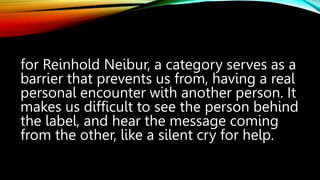 for Reinhold Neibur, a category serves as a
barrier that prevents us from, having a real
personal encounter with another person. It
makes us difficult to see the person behind
the label, and hear the message coming
from the other, like a silent cry for help.
 