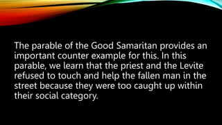 The parable of the Good Samaritan provides an
important counter example for this. In this
parable, we learn that the priest and the Levite
refused to touch and help the fallen man in the
street because they were too caught up within
their social category.
 