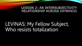 LESSON 2: AN INTERSUBJECTIVITY
RELATIONSHIP ACROSS DIFFRENCES
LEVINAS: My Fellow Subject,
Who resists totalization
 