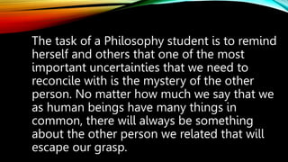 The task of a Philosophy student is to remind
herself and others that one of the most
important uncertainties that we need to
reconcile with is the mystery of the other
person. No matter how much we say that we
as human beings have many things in
common, there will always be something
about the other person we related that will
escape our grasp.
 
