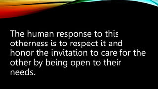 The human response to this
otherness is to respect it and
honor the invitation to care for the
other by being open to their
needs.
 