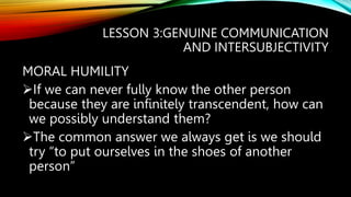 LESSON 3:GENUINE COMMUNICATION
AND INTERSUBJECTIVITY
MORAL HUMILITY
If we can never fully know the other person
because they are infinitely transcendent, how can
we possibly understand them?
The common answer we always get is we should
try “to put ourselves in the shoes of another
person”
 