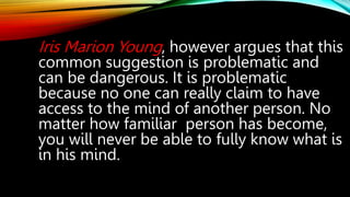 Iris Marion Young, however argues that this
common suggestion is problematic and
can be dangerous. It is problematic
because no one can really claim to have
access to the mind of another person. No
matter how familiar person has become,
you will never be able to fully know what is
in his mind.
 