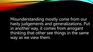 Misunderstanding mostly come from our
hasty judgements and generalizations. Put
in another way, it comes from arrogant
thinking that other see things in the same
way as we view them.
 
