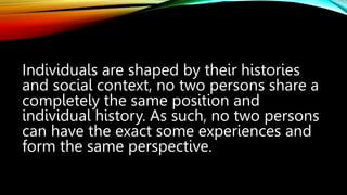 Individuals are shaped by their histories
and social context, no two persons share a
completely the same position and
individual history. As such, no two persons
can have the exact some experiences and
form the same perspective.
 