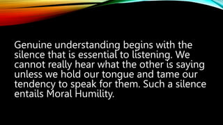 Genuine understanding begins with the
silence that is essential to listening. We
cannot really hear what the other is saying
unless we hold our tongue and tame our
tendency to speak for them. Such a silence
entails Moral Humility.
 