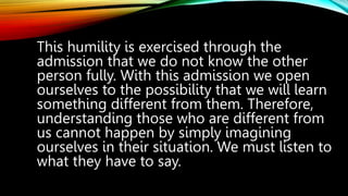 This humility is exercised through the
admission that we do not know the other
person fully. With this admission we open
ourselves to the possibility that we will learn
something different from them. Therefore,
understanding those who are different from
us cannot happen by simply imagining
ourselves in their situation. We must listen to
what they have to say.
 