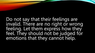 Do not say that their feelings are
invalid. There are no right or wrong
feeling. Let them express how they
feel. They should not be judged for
emotions that they cannot help.
 