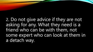 2. Do not give advice if they are not
asking for any. What they need is a
friend who can be with them, not
some expert who can look at them in
a detach way.
 