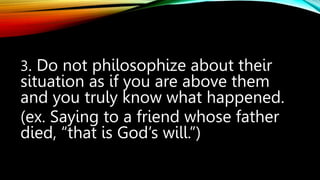 3. Do not philosophize about their
situation as if you are above them
and you truly know what happened.
(ex. Saying to a friend whose father
died, “that is God’s will.”)
 