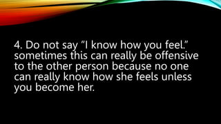 4. Do not say “I know how you feel.”
sometimes this can really be offensive
to the other person because no one
can really know how she feels unless
you become her.
 
