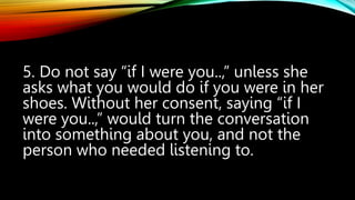 5. Do not say “if I were you..,” unless she
asks what you would do if you were in her
shoes. Without her consent, saying “if I
were you..,” would turn the conversation
into something about you, and not the
person who needed listening to.
 