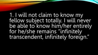 1. I will not claim to know my
fellow subject totally. I will never
be able to know him/her entirely
for he/she remains “infinitely
transcendent, infinitely foreign.”
 