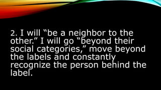 2. I will “be a neighbor to the
other.” I will go “beyond their
social categories,” move beyond
the labels and constantly
recognize the person behind the
label.
 