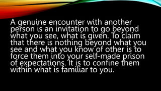 A genuine encounter with another
person is an invitation to go beyond
what you see, what is given. To claim
that there is nothing beyond what you
see and what you know of other is to
force them into your self-made prison
of expectations. It is to confine them
within what is familiar to you.
 