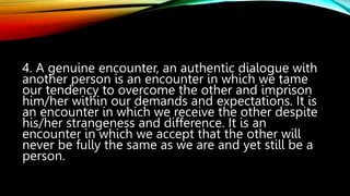 4. A genuine encounter, an authentic dialogue with
another person is an encounter in which we tame
our tendency to overcome the other and imprison
him/her within our demands and expectations. It is
an encounter in which we receive the other despite
his/her strangeness and difference. It is an
encounter in which we accept that the other will
never be fully the same as we are and yet still be a
person.
 