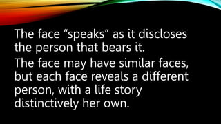 The face “speaks” as it discloses
the person that bears it.
The face may have similar faces,
but each face reveals a different
person, with a life story
distinctively her own.
 