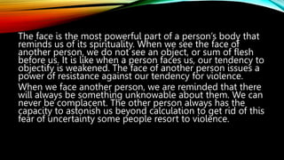 The face is the most powerful part of a person’s body that
reminds us of its spirituality. When we see the face of
another person, we do not see an object, or sum of flesh
before us. It is like when a person faces us, our tendency to
objectify is weakened. The face of another person issues a
power of resistance against our tendency for violence.
When we face another person, we are reminded that there
will always be something unknowable about them. We can
never be complacent. The other person always has the
capacity to astonish us beyond calculation to get rid of this
fear of uncertainty some people resort to violence.
 