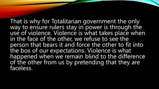 That is why for Totalitarian government the only
way to ensure rulers stay in power is through the
use of violence. Violence is what takes place when
in the face of the other, we refuse to see the
person that bears it and force the other to fit into
the box of our expectations. Violence is what
happened when we remain blind to the difference
of the other from us by pretending that they are
faceless.
 