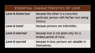 ESSENTIAL CHARACTERISTICS OF LOVE
Love is historical because the other is a concrete
particular person with his/her own being
history
Love is total because persons are indivisible.
Love is eternal because love is not given only for a
limited period of time.
Love is sacred because in love,persons are valuable in
themselves.
 