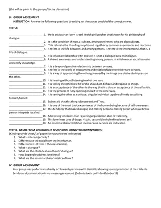 (thiswill be given to the group afterthe discussion)
III. GROUP ASSESSMENT
INSTRUCTION: Answerthe followingquestionsbywritingonthe spacesprovidedthe correctanswer.
TEST A:
_________________________1. He is an Austrian-bornIsraeli Jewishphilosopherbestknownforhis philosophyof
dialogue.
_________________________2. It is the conditionof man,a subject,amongothermen,whoare also subjects.
_________________________3. This referstothe life of a group boundtogetherbycommonexperiencesandreactions.
_________________________4. It referstothe life betweenandamongpersons;itreferstothe interpersonal, thatis,a
life of dialogue.
_________________________5. It is infact a relationshipwithoneself;itisnota dialogue buta monologue.
_________________________6. A sharedawarenessandunderstandingamongpersonsinwhichwe cansociallycreate
and verifyknowledge.
_________________________7. It is a deepandgenuine relationshipbetweenpersons.
_________________________8. It referstothe worldof encountersandrelationshipswhere thereare persons.
_________________________9. It is a wayof approachingthe othergovernedbythe image one desirestoimpresson
the other.
________________________10. It is hearingwithoutlisteningtowhatone says.
________________________11. It is tellingthe otherhow he orshe shouldact,behave andrespondto things.
________________________12. It is an acceptance of the other inthe way that itis alsoan acceptance of the self asit is.
________________________13. It is the processof fullyopeningoneself tothe otherway.
________________________14. It is seeingthe otherasa unique,singularindividual capable of freelyactualizing
himself/herself.
________________________15. Bubersaid thatthis thingisbetweenIandThou.
________________________16. It is one of the most basicexperiencesof the humanbeingbecause of self-awareness.
________________________17. This tendencythatmake dialogue andmakingpersonalmakingpresetwhenwe break
personintoparts iscalled:
________________________18. Addressinglonelinessmanisjoiningorganization,cluborfraternity.
________________________19. This lonelinessusesof drugs,rituals,sex andalcohol tofinedone’sself.
________________________20. An essential characteristicof love becausepersonsare indivisible.
TEST B. BASED FROM YOURGROUP DISCUSSION,USING YOUROWNWORDS:
(Kindlyprovide sheet/sof paperforyouranswersinthistest)
1. What isintersubjectivity?
2. Differentiate the social fromthe interhuman.
3. Differentiate I-ItfromI-Thourelationship.
4. What isdialogue?
5. What are the obstaclestoauthenticdialogue?
6. How dopeople addressloneliness?
7. What are the essential characteristicsof love?
IV. GROUP ASSIGNMENT:
Your group mayperformanycharity act towardspersonswithdisabilityshowingyourappreciationof theirtalents.
Sendyourdocumentationinmymessengeraccount.(SubmissionisonFridayOctober18)
 