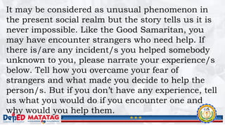 It may be considered as unusual phenomenon in
the present social realm but the story tells us it is
never impossible. Like the Good Samaritan, you
may have encounter strangers who need help. If
there is/are any incident/s you helped somebody
unknown to you, please narrate your experience/s
below. Tell how you overcame your fear of
strangers and what made you decide to help the
person/s. But if you don’t have any experience, tell
us what you would do if you encounter one and
why would you help them.
 