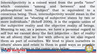 Intersubjectivity is a coined word from the prefix “inter”
which connotes “among and between” and the
philosophical term “subject” that is equivalent to a
conscious being. Thus, intersubjectivity would mean in the
general sense as “sharing of subjective states by two or
more individuals.” (Scheff 2006). It is the organic union of
the subjective reality and the objective reality of beings.
Meaning to say, as a person, we have a personal regard to
self but we cannot deny the fact (objective – fact of reality
we all share) that we live with others so we also regard
them as part of ourselves. We tend to place ourselves in
others’ shoes and relate to them in good ways as possible
like what is shown in the comic strip below:
 