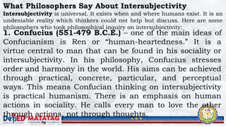 What Philosophers Say About Intersubjectivity
Intersubjectivity is universal. It exists when and where humans exist. It is an
undeniable reality which thinkers could not help but discuss. Here are some
philosophers who took philosophical inquiry on intersubjectivity:
1. Confucius (551-479 B.C.E.) – one of the main ideas of
Confucianism is Ren or “human-heartedness.” It is a
virtue central to man that can be found in his sociality or
intersubjectivity. In his philosophy, Confucius stresses
order and harmony in the world. His aims can be achieved
through practical, concrete, particular, and perceptual
ways. This means Confucian thinking on intersubjectivity
is practical humanism. There is an emphasis on human
actions in sociality. He calls every man to love the other
through actions, not through thoughts.
 