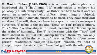 2. Martin Buber (1878-1965) – is a Jewish philosopher who
introduced the “I-Thou” and “I-It” relationships to embody his
philosophy of intersubjectivity. For Buber, we have to treat another
person as a subject (a being different from things or objects).
Persons are not inanimate objects to be used. They have their own
mind and free will, thus, we have to respect others as we respect
ourselves. “I” refers to the self and “Thou” or “You” refers to others.
This “I-Thou” relationship is the most meaningful relationship in
the realm of humanity. The “I” is the same with the “Thou” and
there should be mutual relationship between them. We can only
recognize the self in the context of the other. This is a “person-to-
person” relationship, “subject-to-subject” relation. We need to
accept, respect, be sincere, and have dialogue with the other.
 