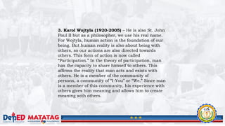 3. Karol Wojtyla (1920-2005) – He is also St. John
Paul II but as a philosopher, we use his real name.
For Wojtyla, human action is the foundation of our
being. But human reality is also about being with
others, so our actions are also directed towards
others. This form of action is now called
“Participation.” In the theory of participation, man
has the capacity to share himself to others. This
affirms the reality that man acts and exists with
others. He is a member of the community of
persons, a community of “I-You” or “We.” Since man
is a member of this community, his experience with
others gives him meaning and allows him to create
meaning with others.
 