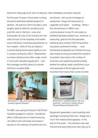 Article for Intersurgical UK John M Allwood West Middlesex University Hospital

For the past 10 years I have been running          local level , with acute shortages of
several anaesthesia related projects in            equipment ,drugs and resources to
Ukraine . My previous form includes a very         upgrade and repair          buildings .When I
lengthy spell at MSAVLC (medical and               first arrived back in 2002 it was
scientific aid to Vietnam , Laos and               commonplace to see IV cannulaes re-
Cambodia .By way of an introduction the            sterilized between patient use , however a
state of most of the hospitals and health          reassuring glance into the peroxide
care institutions is inversely proportional to     sterilizing tank confirms that this practice
the modern , state of the art stadium ,            has been confined to history          . and
currently being showcased nightly on our           toothpaste employed as a fixative for ecg
tv screens during Euro 2012 .Dilapidated           electrodes as they journeyed from patient
run down infrastructure often walks hand           to patient. Neccesity is the mother of
in hand with obsolete equipment , and              invention and adapting old lemonade
the average monthly salary of a senior             bottles for redivac drain substitution is just
clinician is roughly £250 .                        one example of local ingenuity and
                                                   invention from many that come to mind.




 Illustration 1: One of the main operating rooms      Illustration 2: getting ready for the next
 ternopil regional Hospital                           operation , auoclave in trauma theatre
                                                      Ternopil Regional Hospital 2011

The BBC was saying that back in 2010 that
                                                   Equipment generally is used carefully and
hospitals budgets in ukraine , nosedived
                                                   sparingly to prolong their lives , Single use is
after a 75% reduction in state financing
                                                   not in the medical lexicography in this
,the effects are noticable and impact
                                                   part of the world .The clinicians are well
heavily on the delivery of healthcare at a
                                                   trained and educated and very well up to
 