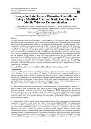Journal of Information Engineering and Applications www.iiste.org
ISSN 2224-5782 (print) ISSN 2225-0506 (online)
Vol.3, No.8, 2013
16
Intersymbol Interference Distortion Cancellation
Using a Modified Maximal Ratio Combiner in
Mobile Wireless Communication
Zachaeus Kayode Adeyemo1
, Abdulahi Abiodun Badrudeen2*
, Robert Oluwayimika Abolade3
1, 3. Electronic and Electrical Engineering Department, Ladoke Akintola University of Technology, PMB
4000, Ogbomoso, Nigeria
Department of Computer Engineering, Federal Polytechnic Ede
PMB 231, Ede, Osun State, Nigeria
* E-mail of the corresponding author:badabe2@yahoo.com
Abstract
This paper presents a modified maximum Ratio Combiner (MRC) for correcting inter symbol interference (ISI)
distortion in mobile wireless channel. Mobile wireless system produces fast frequency selective fading channel
which is due to the variation of the channel in such a way that the coherent time will be less than the symbol
period of the modulation schemes considered and the delay be greater than the symbol period. This causes
overlapping of successful symbols and resulted in intersymbol interference (ISI). The modified MRC
performance investigated uses a single Radio Frequency (RF) chain and a single Matched Filter (MF). The two
paths were considered and combined using MRC at the RF stage. Then the received signal was evaluated in term
of Bit Error Rate (BER) and the results were compared with the conventional MRC which used many RF chains
and MF depending on the number of paths. The results obtained showed that the modified MRC gave
approximately the same BER performance when compared with the conventional MRC receiver indicating the
same performance over this ISI distortion channel. Also, the modified MRC receiver at the RF stage gave
relatively lower processing time which is an indication of a lower complexity. Therefore, the modified MRC
receiver has been shown to be capable of reducing the hardware complexity and the implementation cost of the
system over the ISI channel.
Keywords: Maximum Ratio Combining, Matched Filter, RF chain, Multipath fading, GMSK
1. Introduction
Nowadays, mobile communications are undergoing a strong expansion due to their immense applications in
various economic sectors of every nation, like Banking, Telecommunication, Marketing, Broadcasting and
Security to mention but few. In order to design robust and highly-effective mobile communication systems to
meet-up with this expansion, the characteristics of the radio channel in which systems will operate need to be
considered. The knowledge creates a system running at high speed, using less bandwidth while minimizing error
rate. Unfortunately, the mobile radio channel is the most chaotic media to work with. In reality, it is very
difficult to predict the behavior of the channel (Huan, Tung and Duc, 2003).
In a radio communication system, when the signal is transmitted through the physical channels, it degrades as a
result of obstacles along the signal path. As a results, the mobile system moves through zones with different
signal levels, causing a fluctuation of the received signal (Rappaport, 2002). This variation or fluctuation at
the receiver can be so severed as to produce a signal which is below the sensitivity of the receiver, thus, causing
poor reception of the signals. The phenomenon is known as signal fading. Signal fading arises from multiple
transmission paths at the receiver with different phase shift and delay spread which is the time spread between
the first arrival and last path.
In a digital system, the delay spread leads to inter-symbol interference (ISI) whenever the received multipath
components of a symbol extend beyond the symbol’s time duration (Sklar, 1997). The fading channel
associated with ISI is called frequency selective; here the coherent bandwidth of the channel is lesser than the
signal bandwidth (Mohamed, 2007). Conventional MRC is proposed in (Adeyemo and Raji, 2010)
(Deepmala, Ravi, 2012) (Adeyemo and Abolade, 2012) as one of the mitigating techniques against mobile
multipath fading. However, the conventional MRC suffers the hardware complexity as a result of its multiple RF
chains and Matched Filters which depends on the number of propagation path. In Conventional MRC, multiple
copies of the same information signal were combined so as to maximize the instantaneous signal at the output
(Adeyemo, 2009). The output of the conventional MRC is obtained from the weighted sum of all branches. The
 