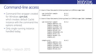 • Command-line wrapper created
for Windows cpm.bat,
which invokes default Caché
instance with the command-line
options entered;
• Only single running instance
handled today;
Command-line access
Reality – March 2015
C:UsersTimurDocumentsIntersystemssrcCPMbin>cpm list
cpm-installer-sample 0.5.2
simple-proj 0.4.2
C:UsersTimurDocumentsIntersystemssrcCPMbin>cpm list /verbose
cpm-installer-sample 0.5.2
Sample.Address.cls
Sample.Company.cls
Sample.Customer.cls
Sample.Employee.cls
Sample.Person.cls
Sample.USZipCode.cls
Sample.Utils.cls
Sample.Vendor.cls
simple.prj
simple-proj 0.4.2
Sample.Address.CLS
Sample.Company.CLS
Sample.Customer.CLS
Sample.Employee.CLS
Sample.Person.CLS
 