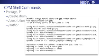 • Package, P
–/create /from
–/description
–/author
CPM Shell Commands
CPM:CPM>> package /create cache-tort-git /author adaptun
/from pathtocache-tort-git
Load of directory started on 03/16/2015 15:11:45
Loading file C:UsersTimurDocumentsGitHubcache-tort-gitcache-tort-git.prj…
Imported project: cache-tort-git.prj
Loading file C:UsersTimurDocumentsGitHubcache-tort-git%SourceControlGit…
Imported class: %SourceControl.Git
Loading file C:UsersTimurDocumentsGitHubcache-tort-git%SourceControlGit…
Imported class: %SourceControl.Git.Utils
Loading file C:UsersTimurDocumentsGitHubcache-tort-gitcspgitprojectset…
Imported CSP/CSR or file: csp/cpm/gitprojectsettings.csp
Compilation started on 03/16/2015 15:11:46 with qualifiers 'ck',
compiling 2 classes, using 4 worker jobs
Compiling class %SourceControl.Git.Utils
Compiling class %SourceControl.Git
 