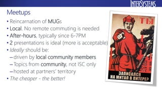 • Reincarnation of MUGs
• Local. No remote commuting is needed
• After-hours, typically since 6-7PM
• 2 presentations is ideal (more is acceptable)
• Ideally should be:
–driven by local community members
–Topics from community, not ISC only
–hosted at partners’ territory
• The cheaper - the better!
Meetups
 