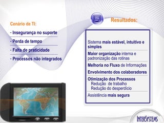 Cenário de TI: Insegurança no suporte Perda de tempo Falta de praticidade Processos não integrados Resultados: Sistema  mais estável, intuitivo e simples Maior organização  interna e padronização das rotinas Melhoria no Fluxo  de Informações Envolvimento dos colaboradores Otimização dos Processos Redução  de trabalho Redução do desperdício Assistência  mais segura 