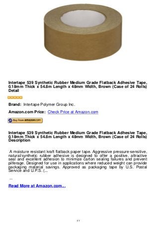 Intertape 539 Synthetic Rubber Medium Grade Flatback Adhesive Tape,
0.18mm Thick x 54.8m Length x 48mm Width, Brown (Case of 24 Rolls)
Detail
Intertape 539 Synthetic Rubber Medium Grade Flatback Adhesive Tape,
0.18mm Thick x 54.8m Length x 48mm Width, Brown (Case of 24 Rolls)
Detail
Brand: Intertape Polymer Group Inc.
Amazon.com Price: Check Price at Amazon.com
Intertape 539 Synthetic Rubber Medium Grade Flatback Adhesive Tape,
0.18mm Thick x 54.8m Length x 48mm Width, Brown (Case of 24 Rolls)
Description
A moisture resistant kraft flatback paper tape. Aggressive pressure-sensitive,
natural/synthetic rubber adhesive is designed to offer a positive, attractive
seal and excellent adhesion to minimize carton sealing failures and prevent
pilferage. Designed for use in applications where reduced weight can provide
packaging material savings. Approved as packaging tape by U.S. Postal
Service and U.P.S. (...
...
Read More at Amazon.com...
1/1
 